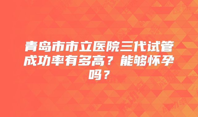 青岛市市立医院三代试管成功率有多高？能够怀孕吗？