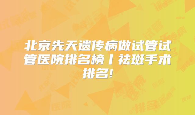 北京先天遗传病做试管试管医院排名榜丨祛斑手术排名!