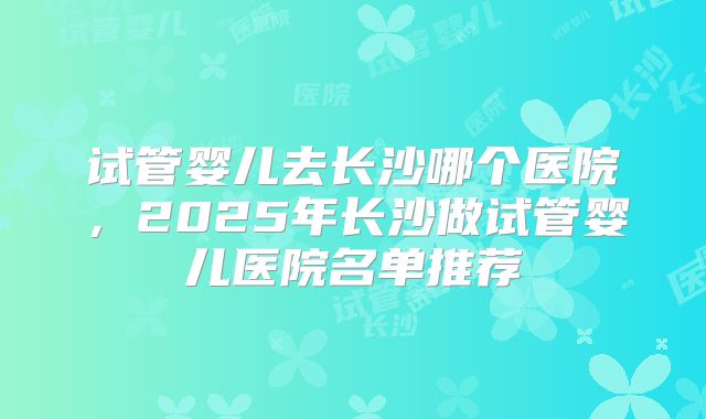 试管婴儿去长沙哪个医院，2025年长沙做试管婴儿医院名单推荐