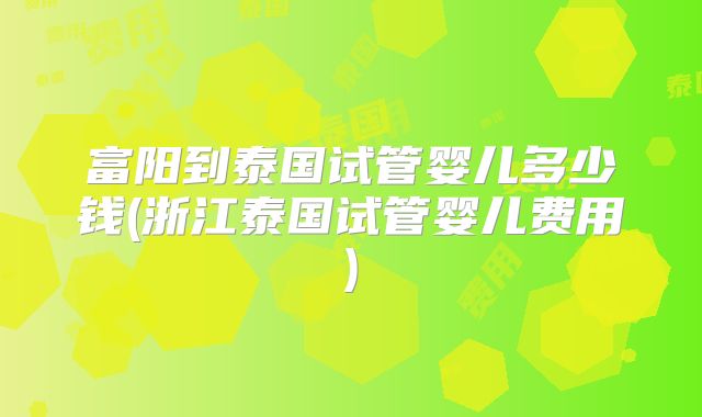 富阳到泰国试管婴儿多少钱(浙江泰国试管婴儿费用)