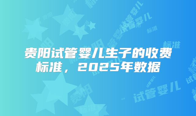 贵阳试管婴儿生子的收费标准，2025年数据