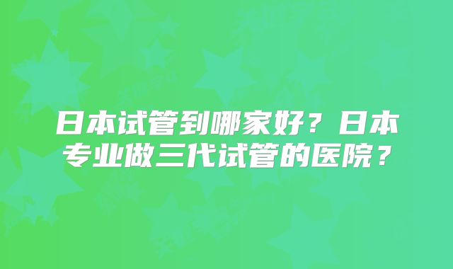 日本试管到哪家好？日本专业做三代试管的医院？