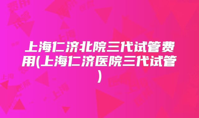 上海仁济北院三代试管费用(上海仁济医院三代试管)