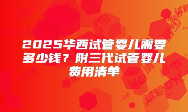 2025华西试管婴儿需要多少钱？附三代试管婴儿费用清单