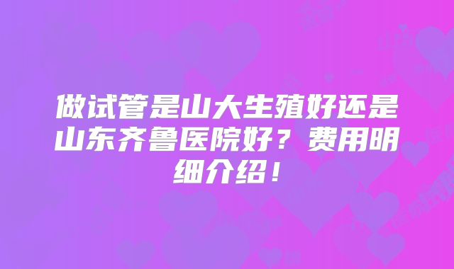 做试管是山大生殖好还是山东齐鲁医院好?费用明细介绍!