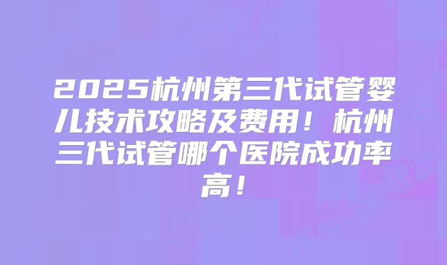 2025杭州第三代试管婴儿技术攻略及费用！杭州三代试管哪个医院成功率高！