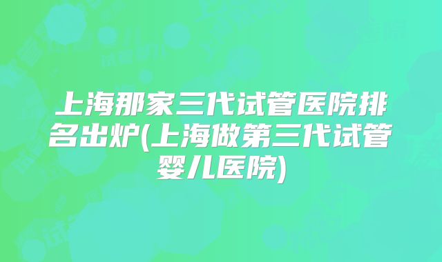 上海那家三代试管医院排名出炉(上海做第三代试管婴儿医院)