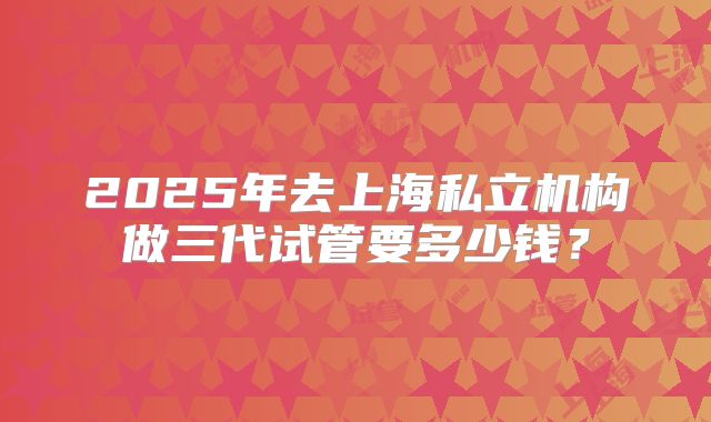 2025年去上海私立机构做三代试管要多少钱？