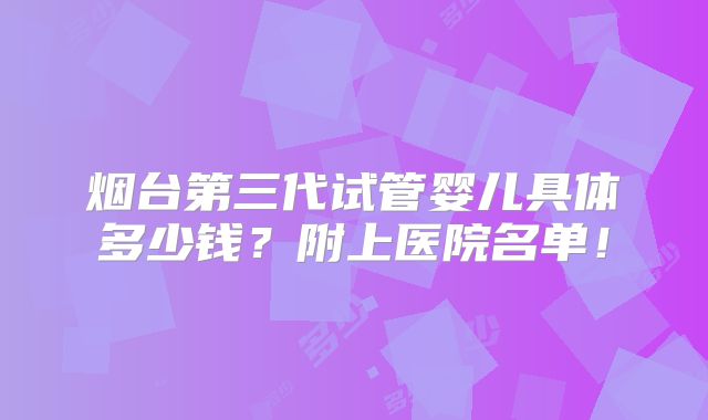烟台第三代试管婴儿具体多少钱？附上医院名单！