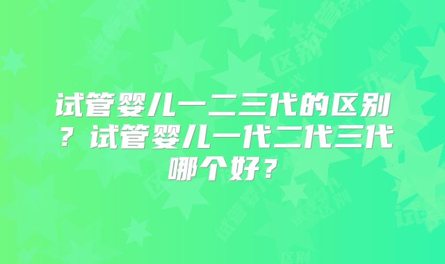 试管婴儿一二三代的区别?试管婴儿一代二代三代哪个好?
