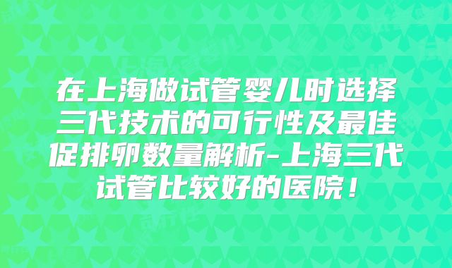 在上海做试管婴儿时选择三代技术的可行性及最佳促排卵数量解析-上海三代试管比较好的医院！