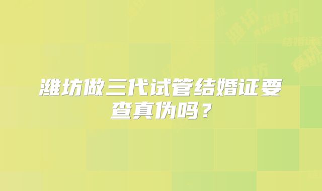 潍坊做三代试管结婚证要查真伪吗?