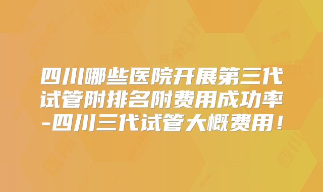 四川哪些医院开展第三代试管附排名附费用成功率-四川三代试管大概费用！