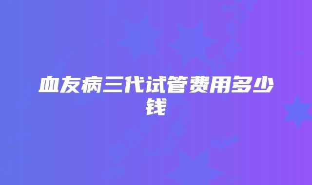血友病三代试管费用多少钱