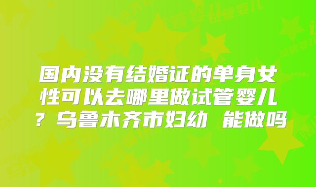 国内没有结婚证的单身女性可以去哪里做试管婴儿？乌鲁木齐市妇幼 能做吗