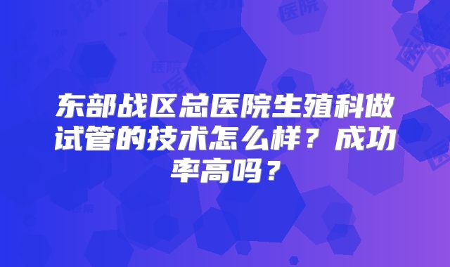 东部战区总医院生殖科做试管的技术怎么样？成功率高吗？