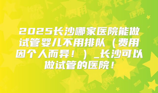 2025长沙哪家医院能做试管婴儿不用排队(费用因个人而异!)_长沙可以做试管的医院!