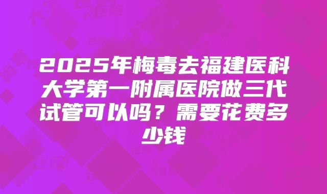 2025年梅毒去福建医科大学第一附属医院做三代试管可以吗？需要花费多少钱