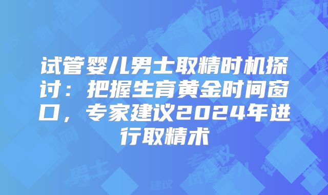 试管婴儿男士取精时机探讨:把握生育黄金时间窗口,专家建议2024年进行取精术