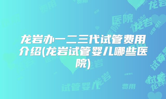 龙岩办一二三代试管费用介绍(龙岩试管婴儿哪些医院)