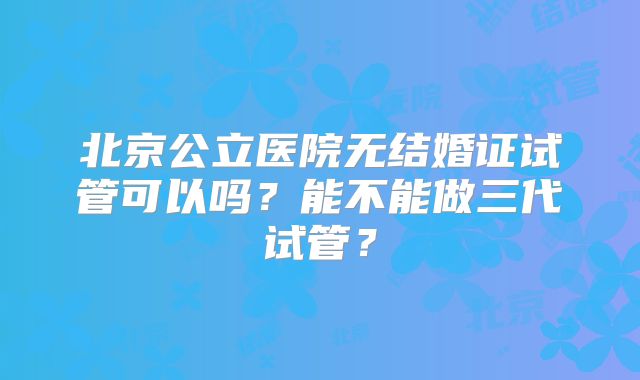 北京公立医院无结婚证试管可以吗？能不能做三代试管？