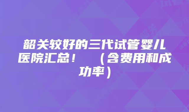 韶关较好的三代试管婴儿医院汇总! (含费用和成功率)