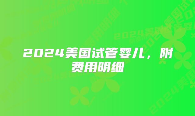 2024美国试管婴儿，附费用明细