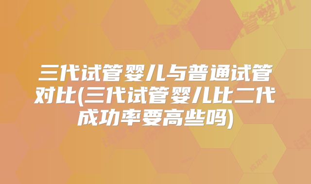 三代试管婴儿与普通试管对比(三代试管婴儿比二代成功率要高些吗)