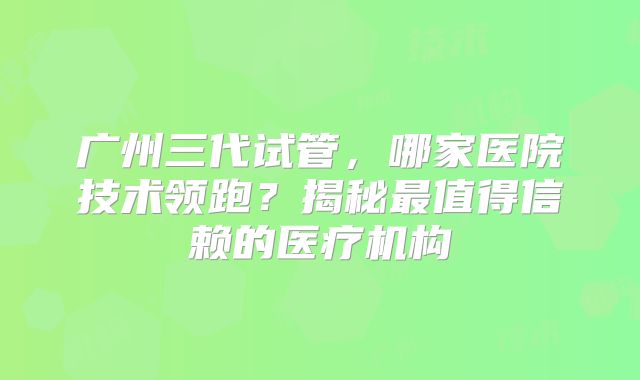 广州三代试管，哪家医院技术领跑？揭秘最值得信赖的医疗机构
