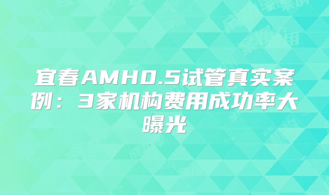 宜春AMH0.5试管真实案例:3家机构费用成功率大曝光