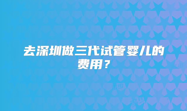 去深圳做三代试管婴儿的费用？