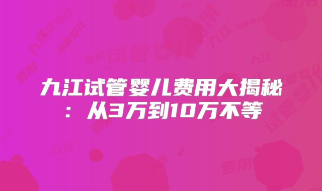 九江试管婴儿费用大揭秘：从3万到10万不等