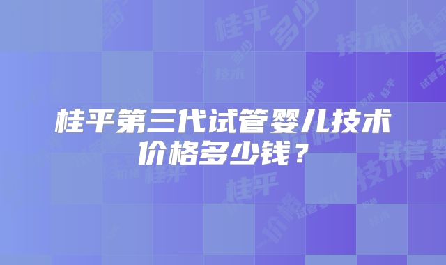 桂平第三代试管婴儿技术价格多少钱？