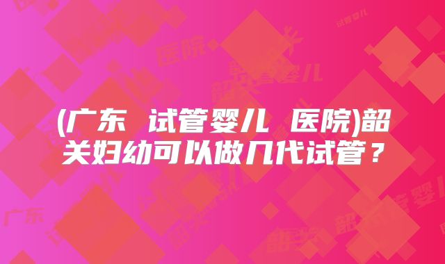 (广东 试管婴儿 医院)韶关妇幼可以做几代试管？