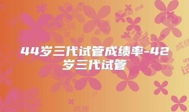 44岁三代试管成绩率-42岁三代试管