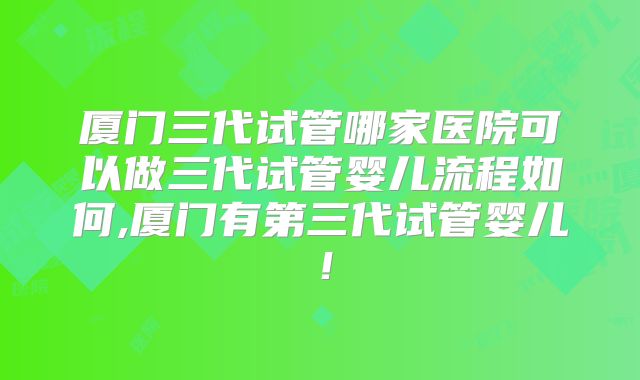 厦门三代试管哪家医院可以做三代试管婴儿流程如何,厦门有第三代试管婴儿！