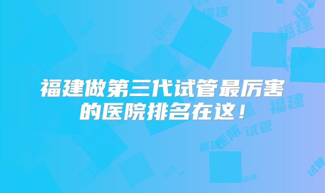 福建做第三代试管最厉害的医院排名在这!