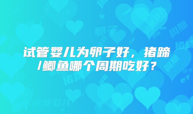 试管婴儿为卵子好,猪蹄/鲫鱼哪个周期吃好?