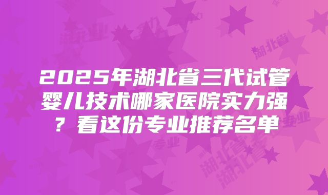 2025年湖北省三代试管婴儿技术哪家医院实力强？看这份专业推荐名单