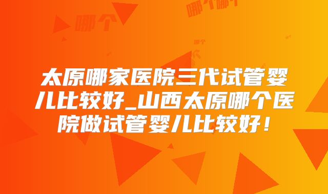 太原哪家医院三代试管婴儿比较好_山西太原哪个医院做试管婴儿比较好!