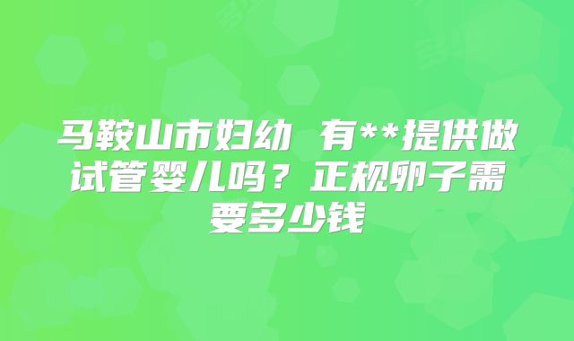 马鞍山市妇幼 有**提供做试管婴儿吗?正规卵子需要多少钱
