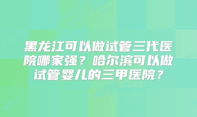 黑龙江可以做试管三代医院哪家强？哈尔滨可以做试管婴儿的三甲医院？