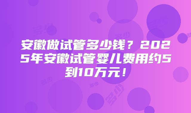 安徽做试管多少钱?2025年安徽试管婴儿费用约5到10万元!