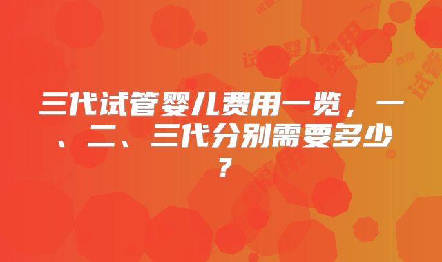 三代试管婴儿费用一览,一、二、三代分别需要多少?