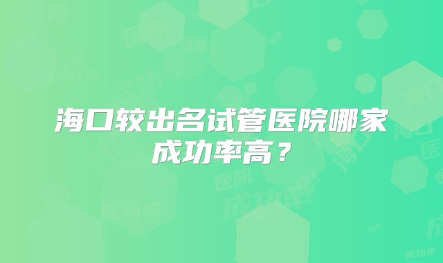 海口较出名试管医院哪家成功率高?