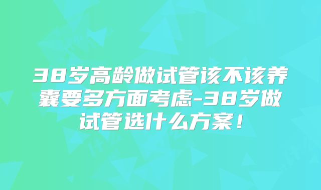 38岁高龄做试管该不该养囊要多方面考虑-38岁做试管选什么方案!