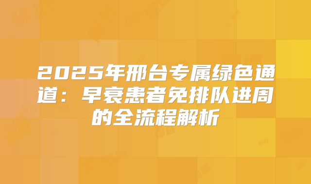 2025年邢台专属绿色通道：早衰患者免排队进周的全流程解析