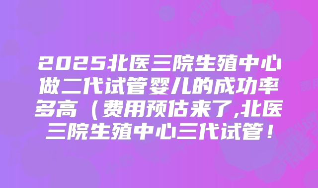2025北医三院生殖中心做二代试管婴儿的成功率多高（费用预估来了,北医三院生殖中心三代试管！