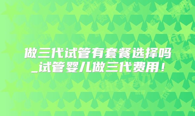 做三代试管有套餐选择吗_试管婴儿做三代费用！