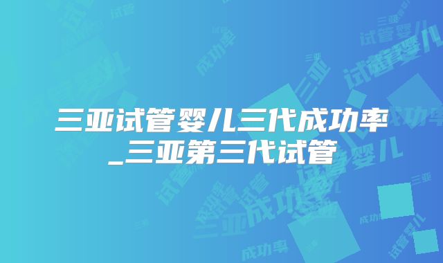 三亚试管婴儿三代成功率_三亚第三代试管